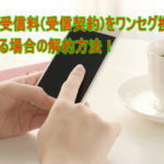 NHK受信料(受信契約)をワンセグ携帯でしている場合の解約方法!