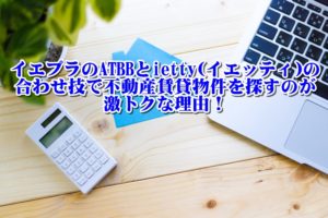 イエプラのATBBとietty(イエッティ)の合わせ技で不動産賃貸物件を探すのが激トクな理由！