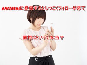 AWANAIに登録するとしつこくフォローが来て面倒くさいって本当？