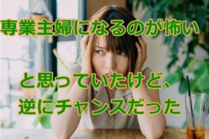 専業主婦になるのが怖いと思っていたけど、逆にチャンスだった